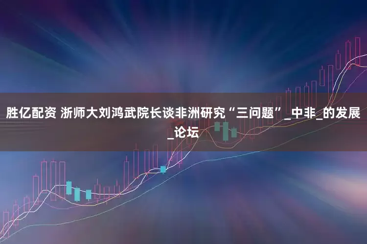 胜亿配资 浙师大刘鸿武院长谈非洲研究“三问题”_中非_的发展_论坛