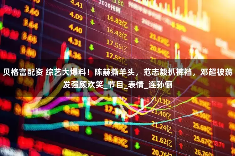 贝格富配资 综艺大爆料！陈赫撕羊头，范志毅扒裤裆，邓超被薅发强颜欢笑_节目_表情_连孙俪