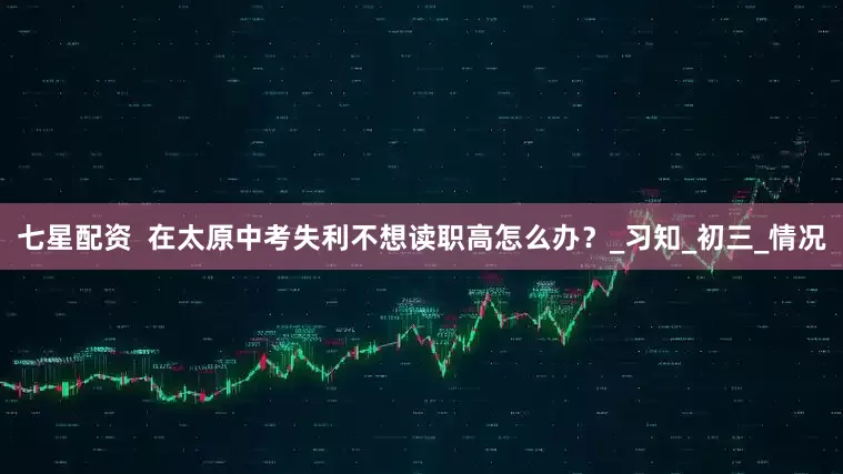 七星配资  在太原中考失利不想读职高怎么办？_习知_初三_情况