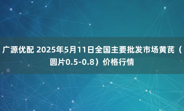 广源优配 2025年5月11日全国主要批发市场黄芪（圆片0.5-0.8）价格行情