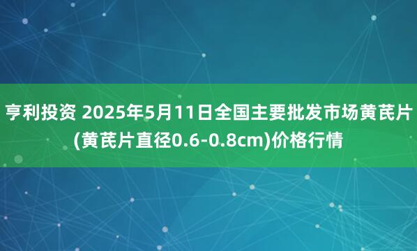亨利投资 2025年5月11日全国主要批发市场黄芪片(黄芪片直径0.6-0.8cm)价格行情