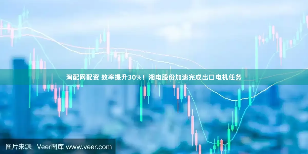 淘配网配资 效率提升30%！湘电股份加速完成出口电机任务