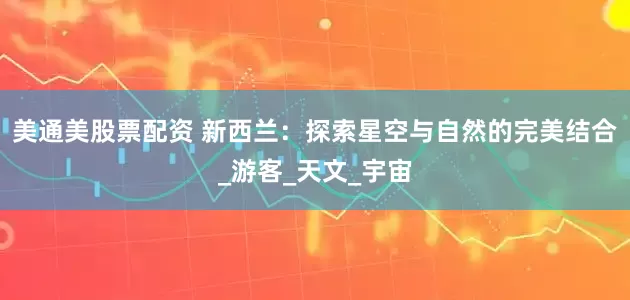 美通美股票配资 新西兰：探索星空与自然的完美结合_游客_天文_宇宙