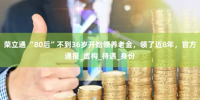 荣立通 “80后”不到36岁开始领养老金，领了近8年，官方通报_虚构_待遇_身份