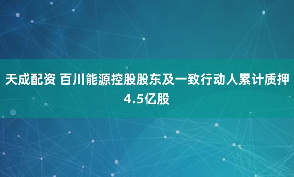 天成配资 百川能源控股股东及一致行动人累计质押4.5亿股