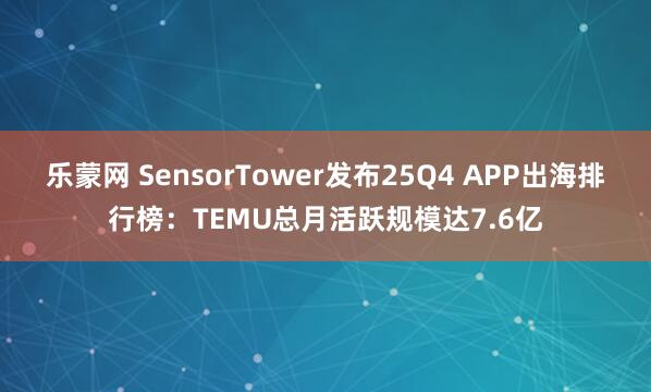 乐蒙网 SensorTower发布25Q4 APP出海排行榜：TEMU总月活跃规模达7.6亿