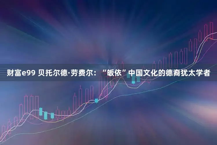财富e99 贝托尔德·劳费尔：“皈依”中国文化的德裔犹太学者