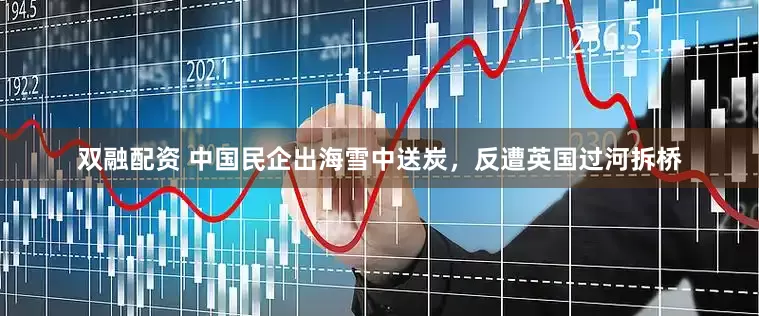 双融配资 中国民企出海雪中送炭，反遭英国过河拆桥