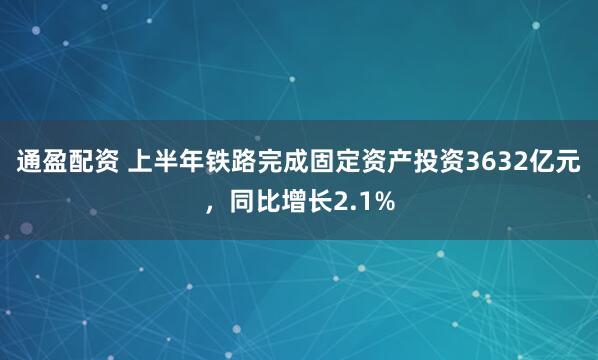 通盈配资 上半年铁路完成固定资产投资3632亿元，同比增长2.1%